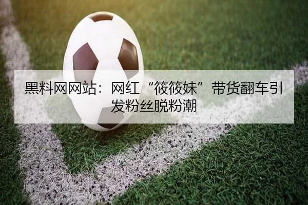 黑料网网站：网红“筱筱妹”带货翻车引发粉丝脱粉潮